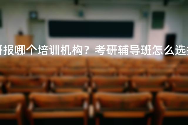 考研报哪个培训机构？考研辅导班怎么选择？