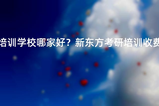 考研培训学校哪家好？新东方考研培训收费标准