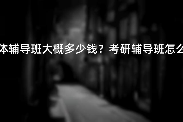 考研实体辅导班大概多少钱？考研辅导班怎么选择？