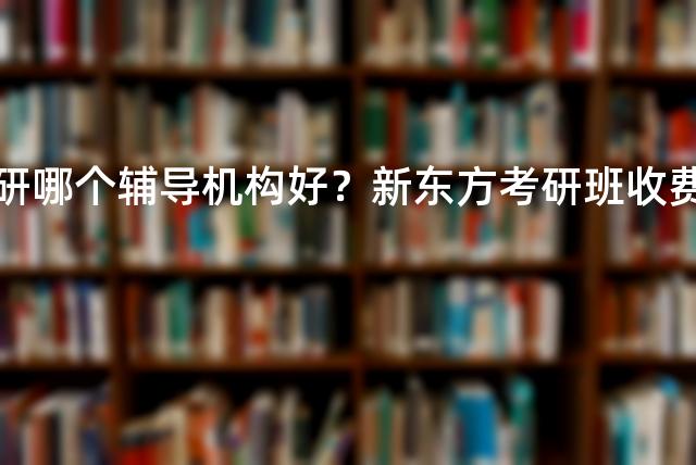 法学考研哪个辅导机构好？新东方考研班收费价格表