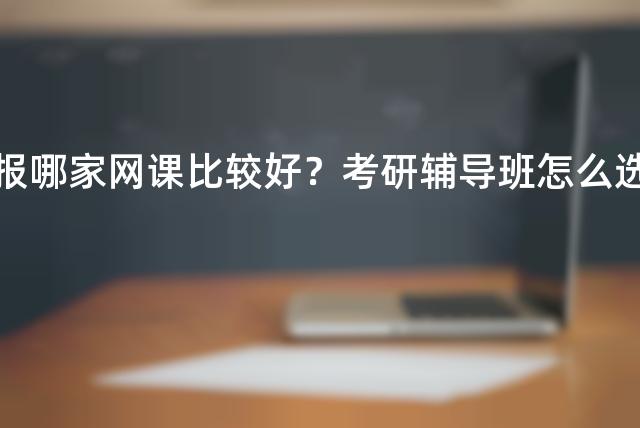 考研报哪家网课比较好？考研辅导班怎么选择？