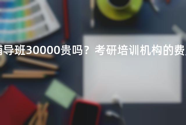 考研辅导班30000贵吗？考研培训机构的费用