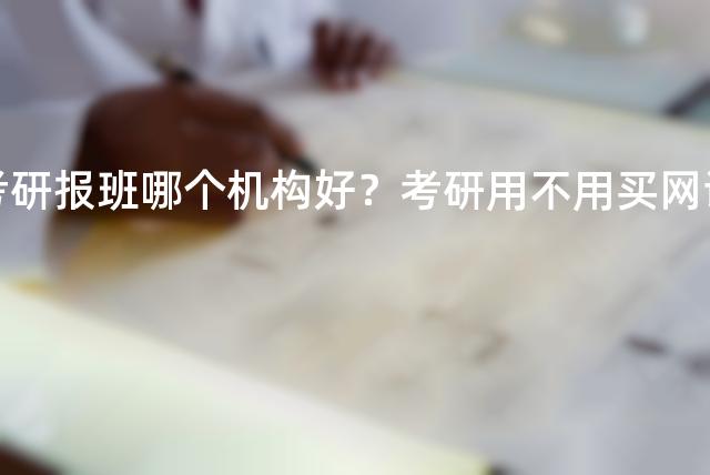 考研报班哪个机构好？考研用不用买网课